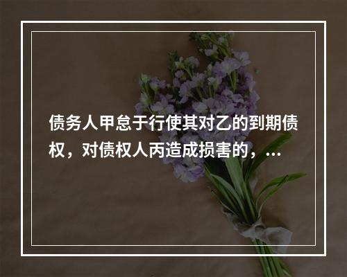 债务人甲怠于行使其对乙的到期债权，对债权人丙造成损害的，债权