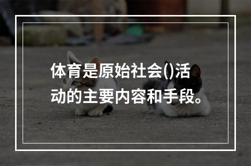 体育是原始社会()活动的主要内容和手段。