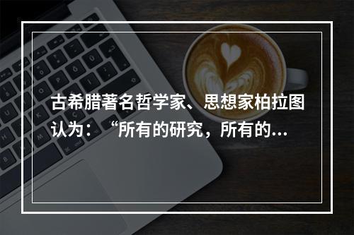 古希腊著名哲学家、思想家柏拉图认为：“所有的研究，所有的学习