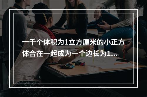 一千个体积为1立方厘米的小正方体合在一起成为一个边长为10厘