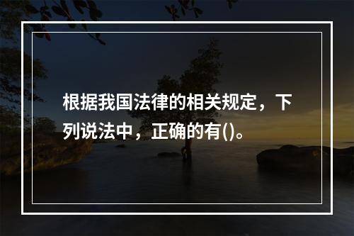 根据我国法律的相关规定，下列说法中，正确的有()。