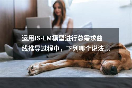 运用IS-LM模型进行总需求曲线推导过程中，下列哪个说法是正