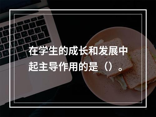 在学生的成长和发展中起主导作用的是（）。