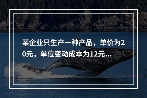 某企业只生产一种产品，单价为20元，单位变动成本为12元，固