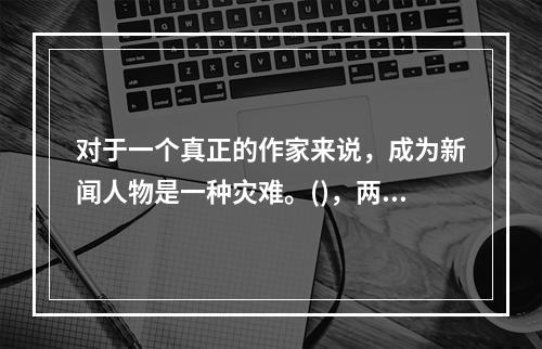 对于一个真正的作家来说，成为新闻人物是一种灾难。()，两者在