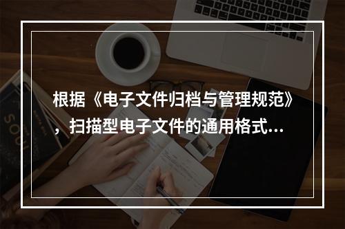 根据《电子文件归档与管理规范》，扫描型电子文件的通用格式为(