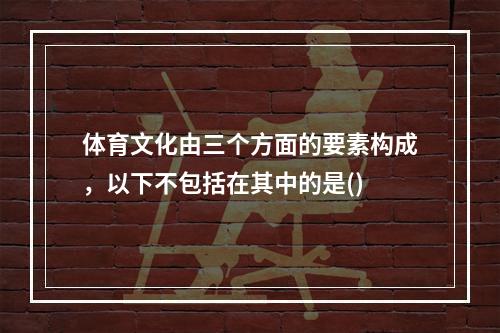 体育文化由三个方面的要素构成，以下不包括在其中的是()