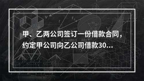 甲、乙两公司签订一份借款合同，约定甲公司向乙公司借款300万