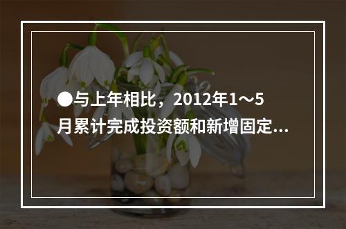 ●与上年相比，2012年1～5月累计完成投资额和新增固定资产