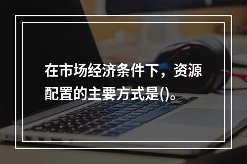 在市场经济条件下，资源配置的主要方式是()。