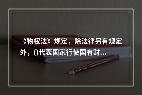 《物权法》规定，除法律另有规定外，()代表国家行使国有财产的