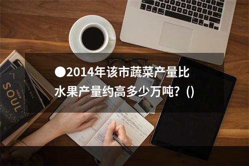 ●2014年该市蔬菜产量比水果产量约高多少万吨？()