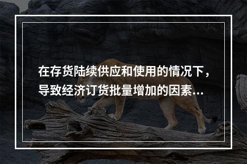 在存货陆续供应和使用的情况下，导致经济订货批量增加的因素有(