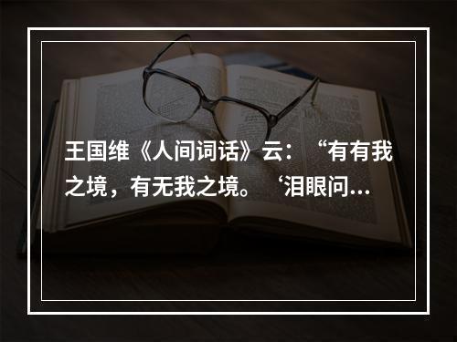 王国维《人间词话》云：“有有我之境，有无我之境。‘泪眼问花花