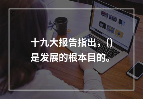 十九大报告指出，()是发展的根本目的。