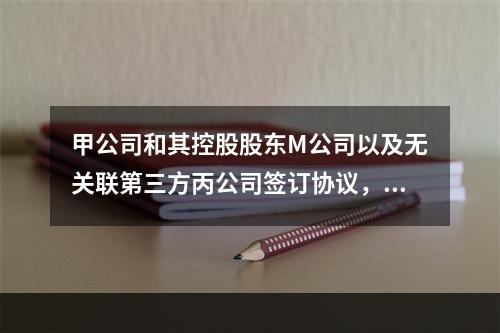 甲公司和其控股股东M公司以及无关联第三方丙公司签订协议，分别