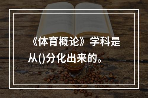 《体育概论》学科是从()分化出来的。