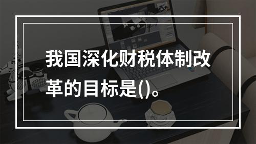 我国深化财税体制改革的目标是()。