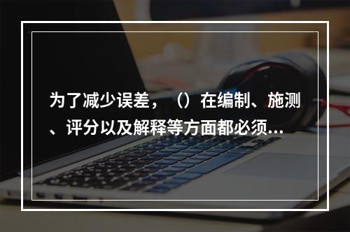 为了减少误差，（）在编制、施测、评分以及解释等方面都必须遵循