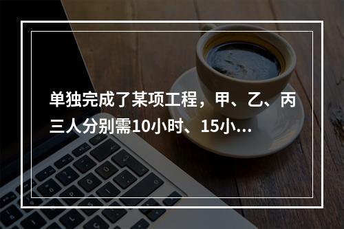 单独完成了某项工程，甲、乙、丙三人分别需10小时、15小时、