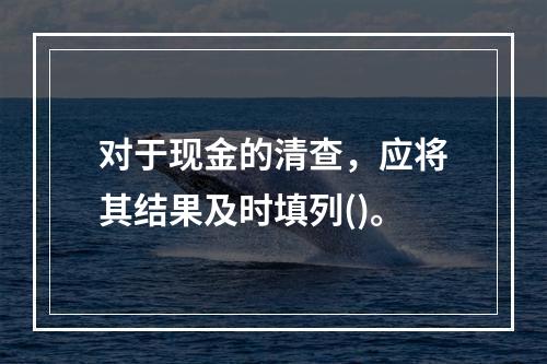 对于现金的清查，应将其结果及时填列()。