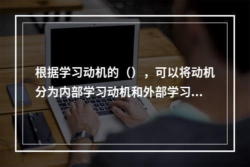 根据学习动机的（），可以将动机分为内部学习动机和外部学习动机