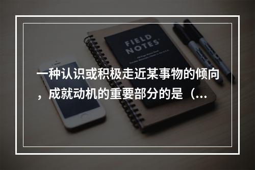 一种认识或积极走近某事物的倾向，成就动机的重要部分的是（）。