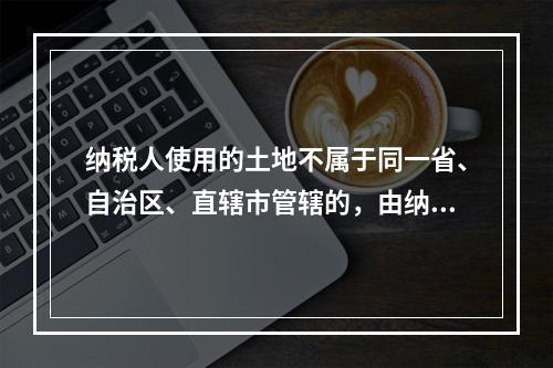 纳税人使用的土地不属于同一省、自治区、直辖市管辖的，由纳税人