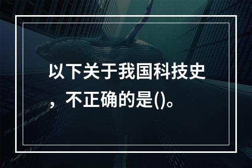 以下关于我国科技史，不正确的是()。