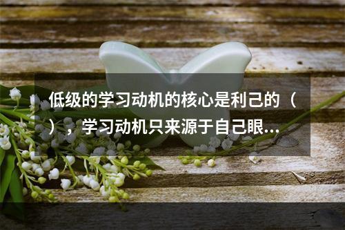 低级的学习动机的核心是利己的（），学习动机只来源于自己眼前的