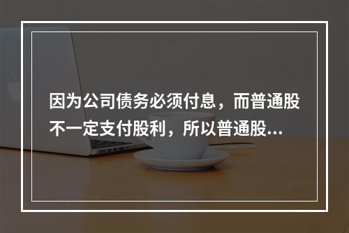 因为公司债务必须付息，而普通股不一定支付股利，所以普通股资本