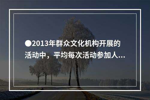 ●2013年群众文化机构开展的活动中，平均每次活动参加人数最