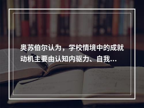 奥苏伯尔认为，学校情境中的成就动机主要由认知内驱力、自我提高