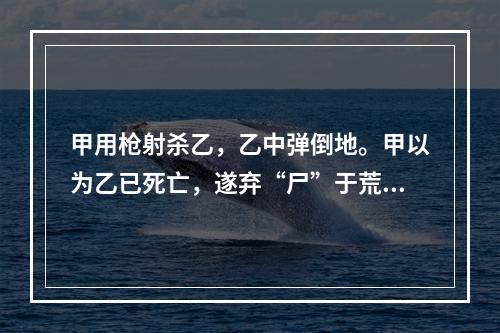 甲用枪射杀乙，乙中弹倒地。甲以为乙已死亡，遂弃“尸”于荒野。