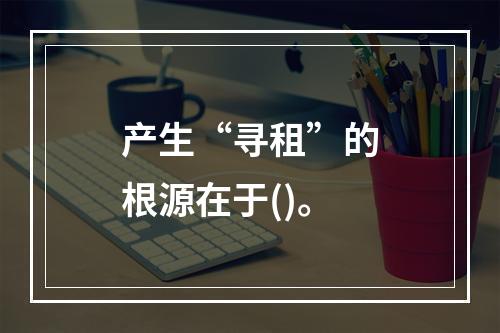 产生“寻租”的根源在于()。