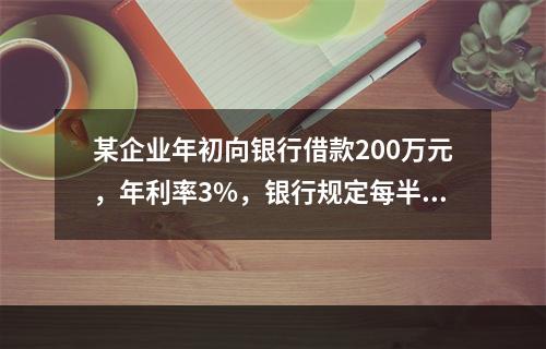 某企业年初向银行借款200万元，年利率3%，银行规定每半年计