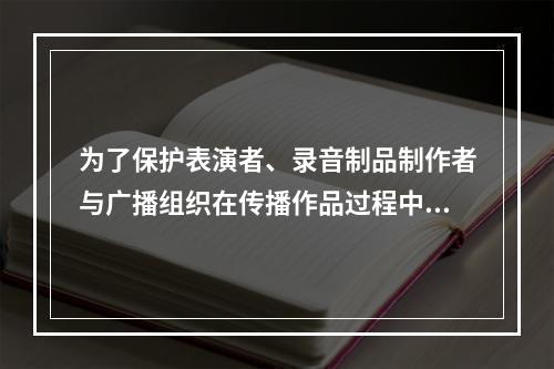 为了保护表演者、录音制品制作者与广播组织在传播作品过程中所产