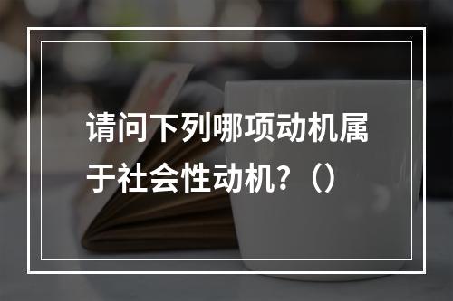 请问下列哪项动机属于社会性动机?（）