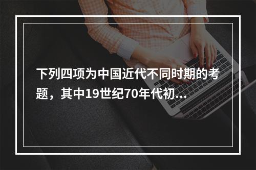 下列四项为中国近代不同时期的考题，其中19世纪70年代初洋务