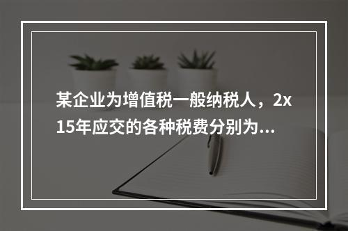 某企业为增值税一般纳税人，2x15年应交的各种税费分别为：增