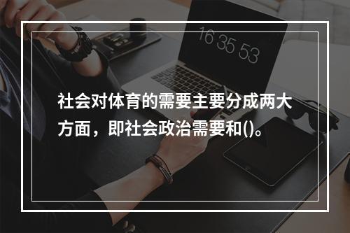 社会对体育的需要主要分成两大方面，即社会政治需要和()。