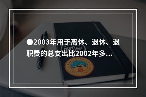 ●2003年用于离休、退休、退职费的总支出比2002年多：(