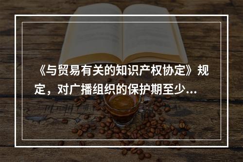 《与贸易有关的知识产权协定》规定，对广播组织的保护期至少应为