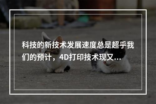 科技的新技术发展速度总是超乎我们的预计，4D打印技术现又进入