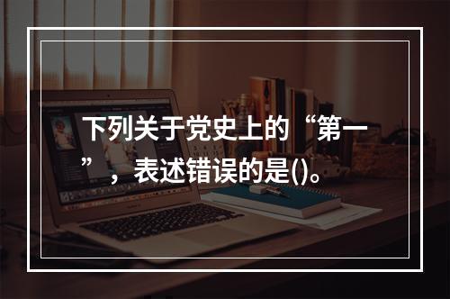 下列关于党史上的“第一”，表述错误的是()。