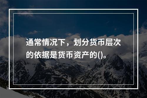 通常情况下，划分货币层次的依据是货币资产的()。