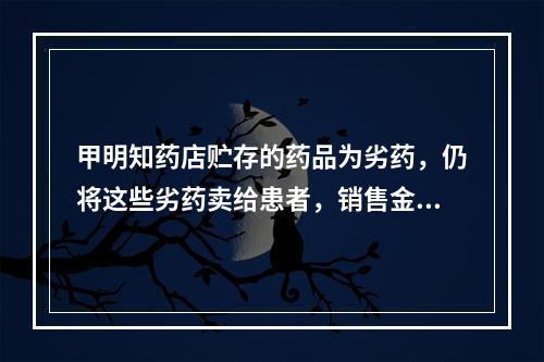 甲明知药店贮存的药品为劣药，仍将这些劣药卖给患者，销售金额达