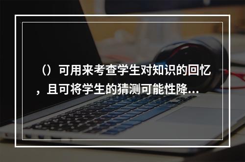 （）可用来考查学生对知识的回忆，且可将学生的猜测可能性降到最