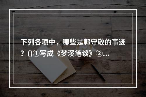 下列各项中，哪些是郭守敬的事迹？()①写成《梦溪笔谈》②算出