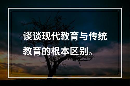 谈谈现代教育与传统教育的根本区别。